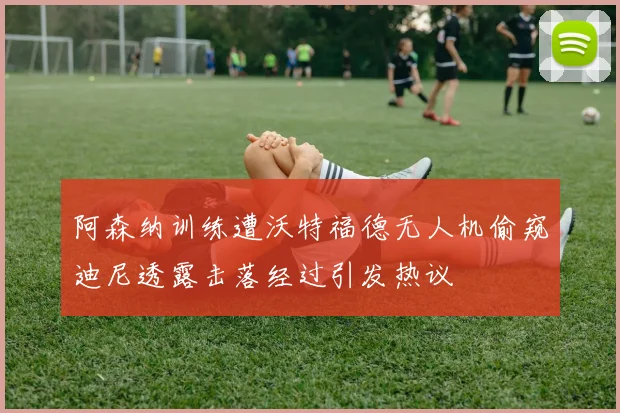 阿森纳训练遭沃特福德无人机偷窥迪尼透露击落经过引发热议
