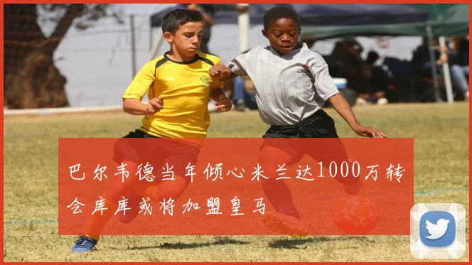 巴尔韦德当年倾心米兰达1000万转会库库或将加盟皇马