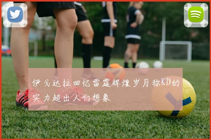 伊戈达拉回忆雷霆辉煌岁月称KD的实力超出人们想象