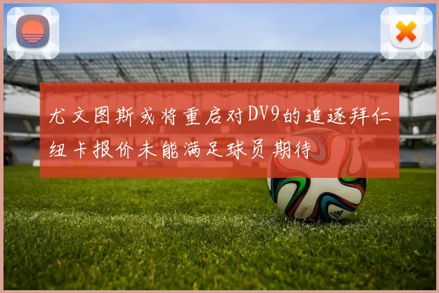 尤文图斯或将重启对DV9的追逐拜仁纽卡报价未能满足球员期待