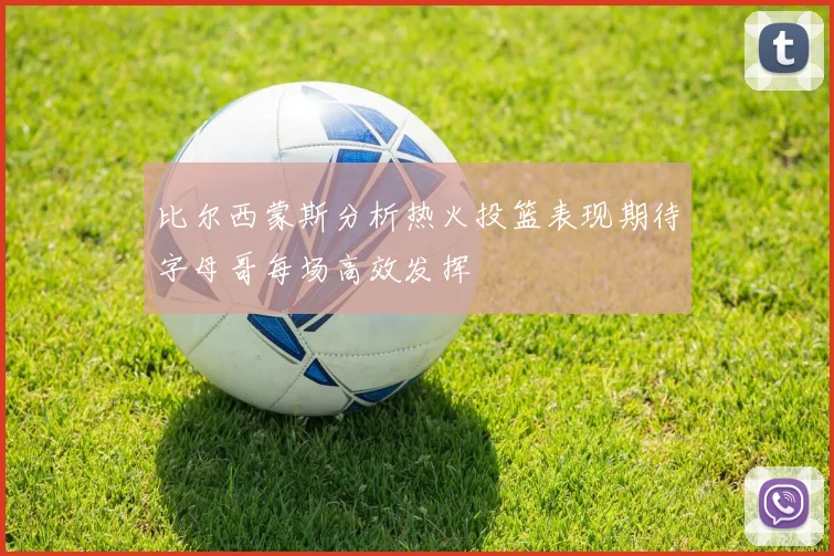比尔西蒙斯分析热火投篮表现期待字母哥每场高效发挥
