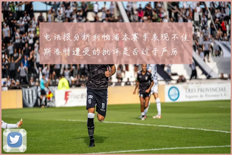 电讯报分析利物浦本赛季表现不佳斯洛特遭受的批评是否过于严厉