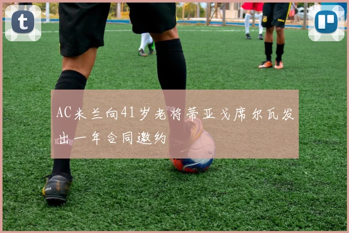 AC米兰向41岁老将蒂亚戈席尔瓦发出一年合同邀约