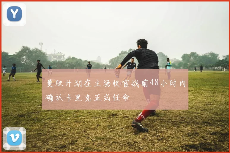 曼联计划在主场收官战前48小时内确认卡里克正式任命