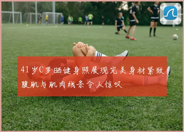 41岁C罗晒健身照展现完美身材紧致腹肌与肌肉线条令人惊叹