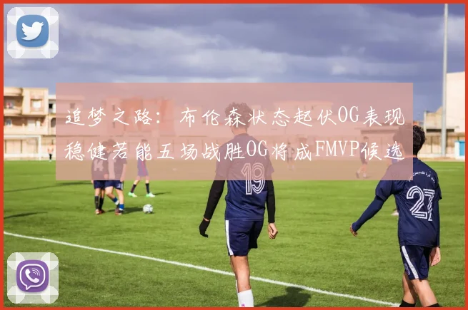 追梦之路：布伦森状态起伏OG表现稳健若能五场战胜OG将成FMVP候选