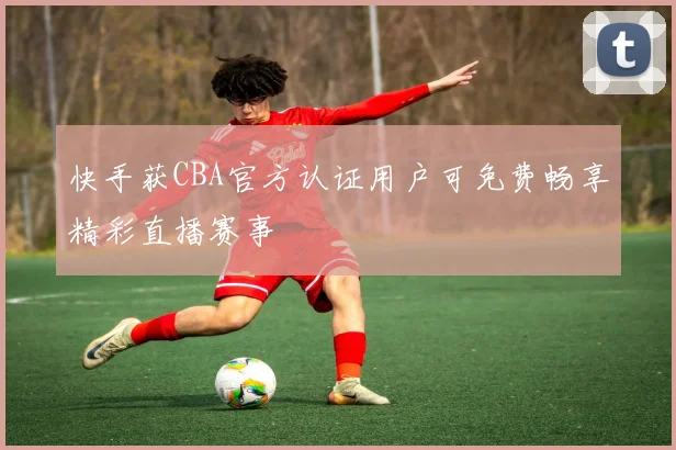 快手获CBA官方认证用户可免费畅享精彩直播赛事