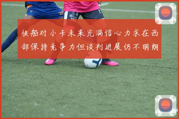 快船对小卡未来充满信心力求在西部保持竞争力但谈判进展仍不明朗