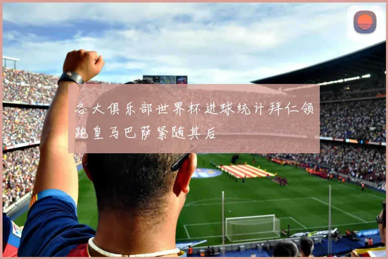 各大俱乐部世界杯进球统计拜仁领跑皇马巴萨紧随其后