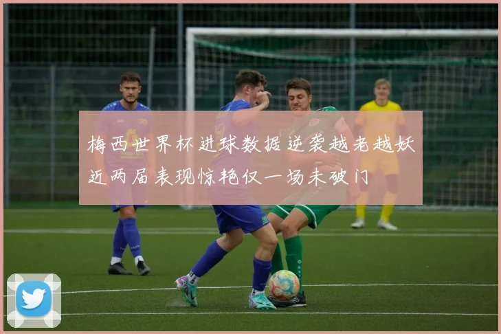 梅西世界杯进球数据逆袭越老越妖近两届表现惊艳仅一场未破门