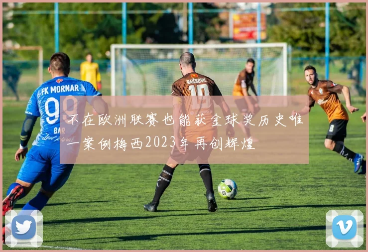 不在欧洲联赛也能获金球奖历史唯一案例梅西2023年再创辉煌