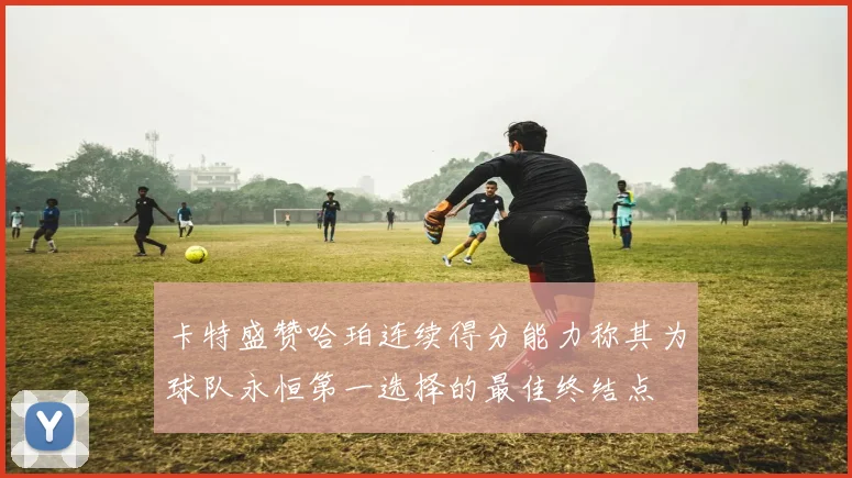 卡特盛赞哈珀连续得分能力称其为球队永恒第一选择的最佳终结点