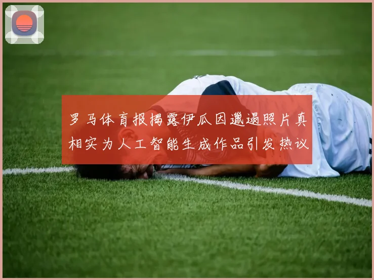 罗马体育报揭露伊瓜因邋遢照片真相实为人工智能生成作品引发热议
