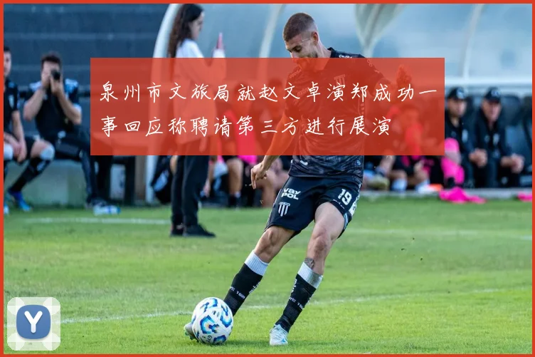 泉州市文旅局就赵文卓演郑成功一事回应称聘请第三方进行展演