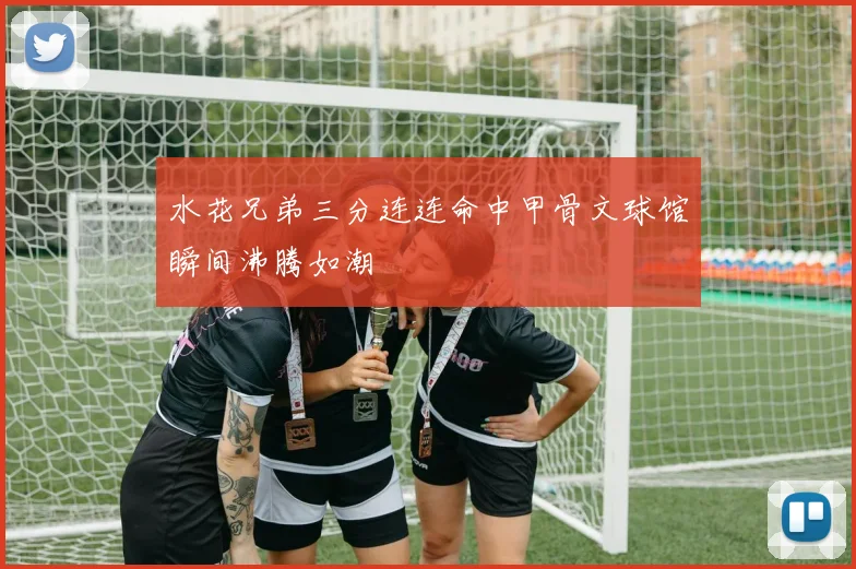 水花兄弟三分连连命中甲骨文球馆瞬间沸腾如潮