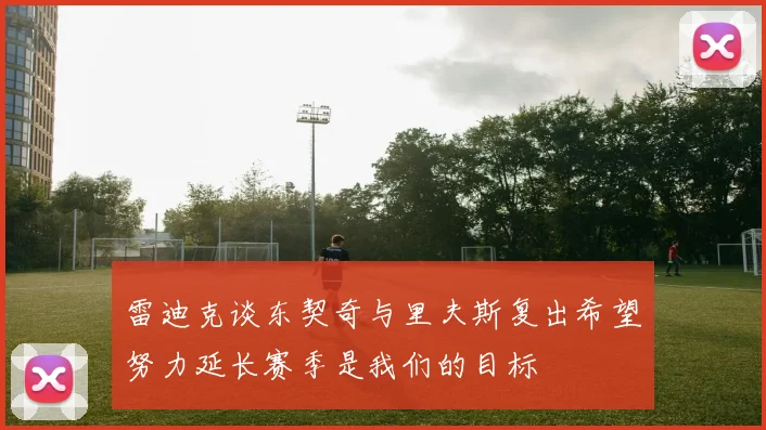 雷迪克谈东契奇与里夫斯复出希望努力延长赛季是我们的目标