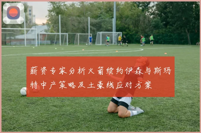 薪资专家分析火箭续约伊森与斯玛特中产策略及土豪线应对方案