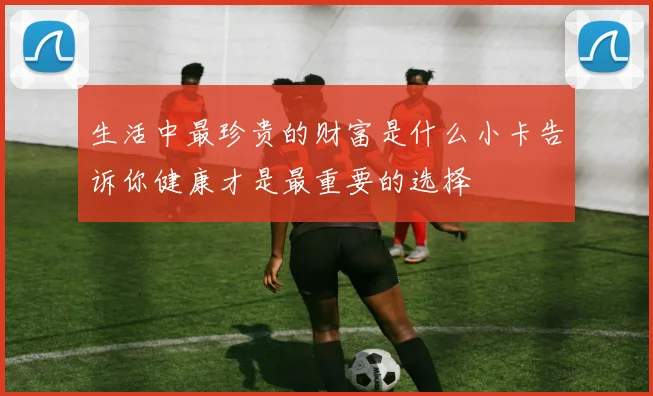生活中最珍贵的财富是什么小卡告诉你健康才是最重要的选择