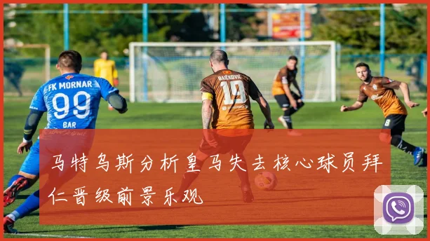 马特乌斯分析皇马失去核心球员拜仁晋级前景乐观