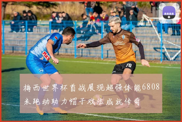 梅西世界杯首战展现超强体能6808米跑动助力帽子戏法成就传奇