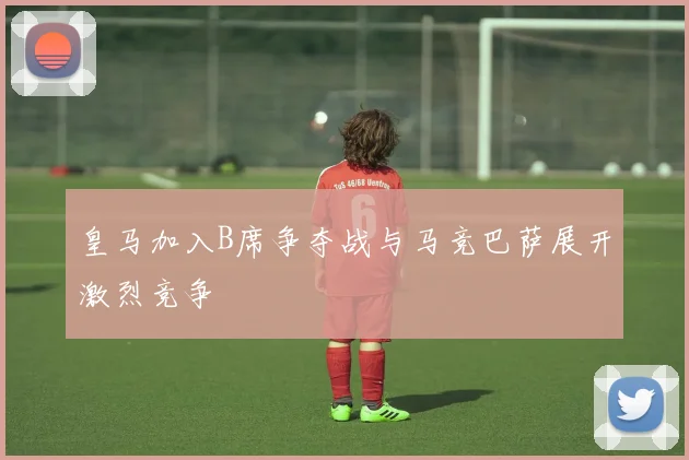 皇马加入B席争夺战与马竞巴萨展开激烈竞争