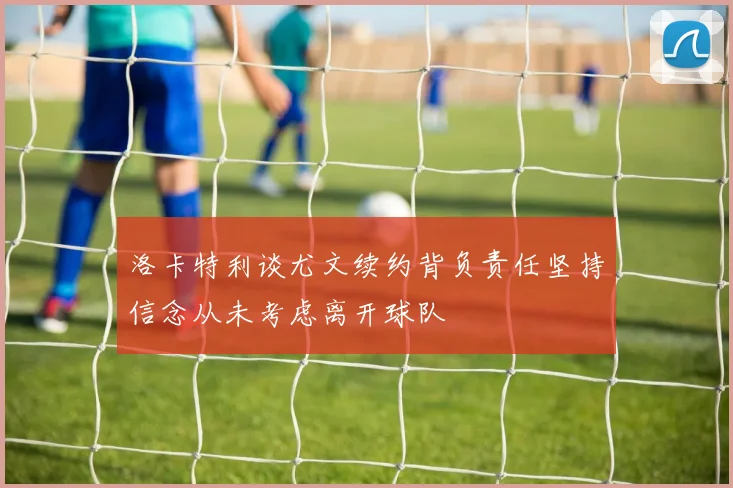 洛卡特利谈尤文续约背负责任坚持信念从未考虑离开球队