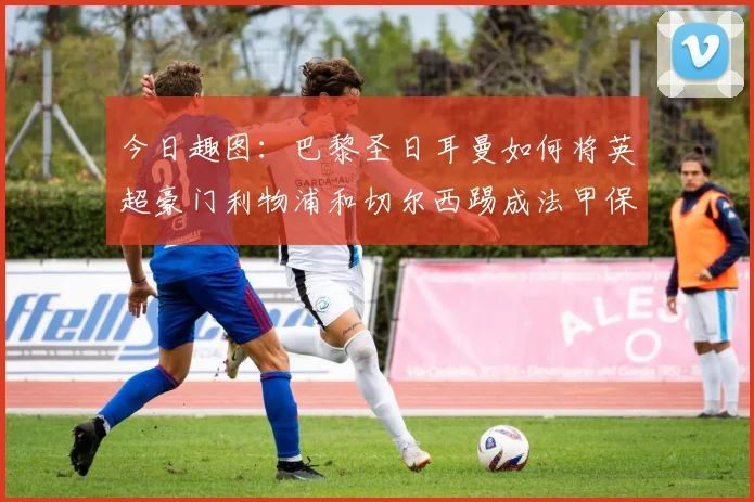 今日趣图：巴黎圣日耳曼如何将英超豪门利物浦和切尔西踢成法甲保级队