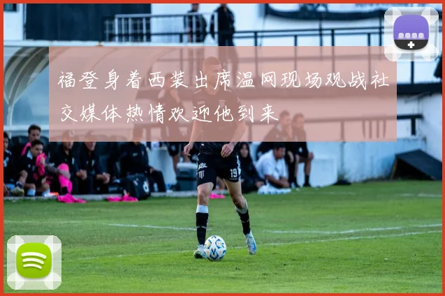 福登身着西装出席温网现场观战社交媒体热情欢迎他到来
