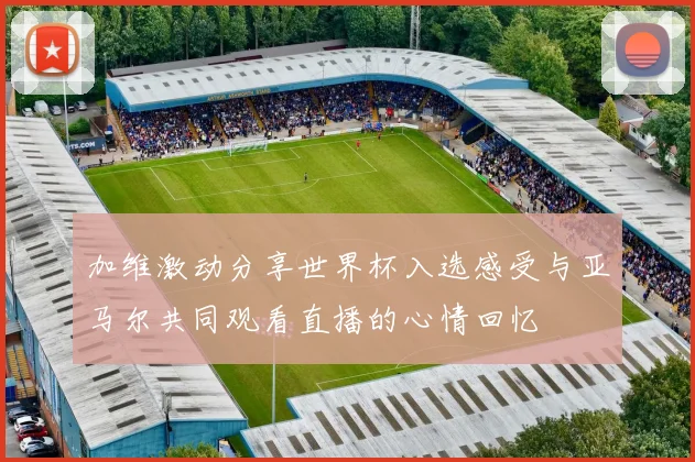 加维激动分享世界杯入选感受与亚马尔共同观看直播的心情回忆