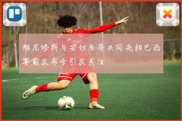 维尼修斯与安切洛蒂共同亮相巴西赛前发布会引发关注