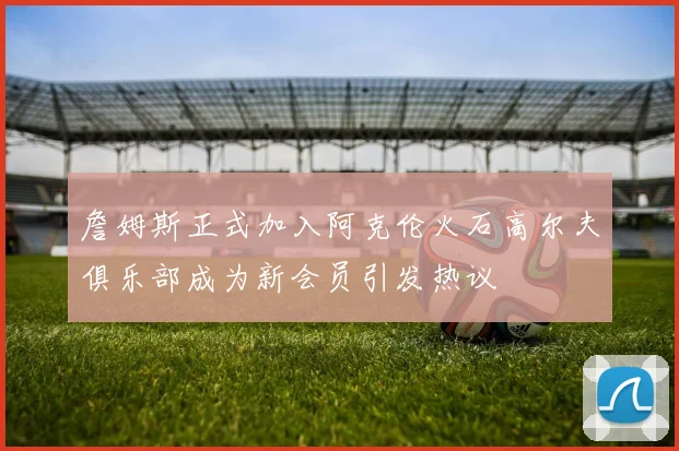 詹姆斯正式加入阿克伦火石高尔夫俱乐部成为新会员引发热议