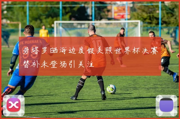 劳塔罗晒海边度假美照世界杯决赛替补未登场引关注