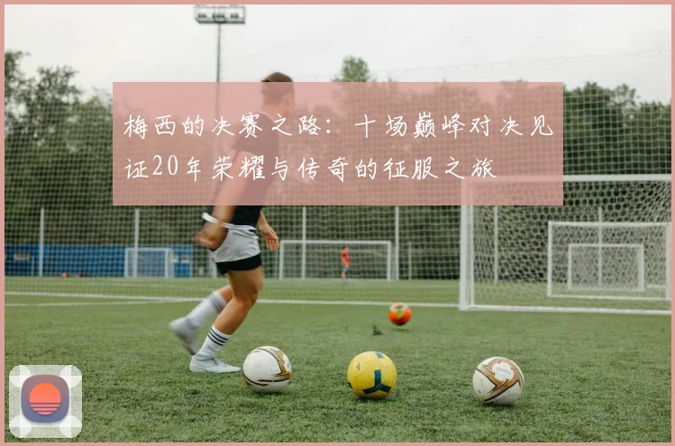 梅西的决赛之路：十场巅峰对决见证20年荣耀与传奇的征服之旅